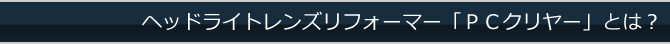 ヘッドライトレンズリフォーマー「PCクリヤー」とは？