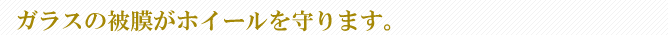 ガラスの被膜がホイールを守ります